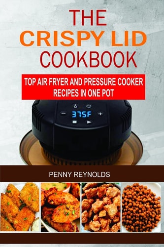 The Crispy Lid Cookbook Top Air Fryer And Pressure Cooker Recipes In One Pot