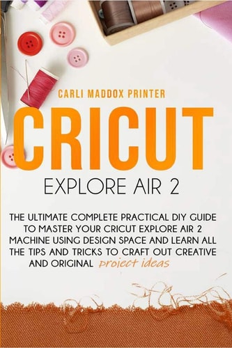 Cricut Explore Air 2 The Ultimate Complete Practical DIY Guide To Master Your Cricut EXPLORE AIR 2 Machine Using Design Space and Learn All The Tips And Tricks to Craft Out Creative And Original Project