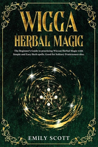 Wicca Herbal Magic The Beginner's Guide to Learn Easy and Simple Spells. Discover the Power of Plants and 13 Magical Herbs. Learn how to Make Magical Teas and Baths, Essential Oils and Incense. Tips for Working with Herbs