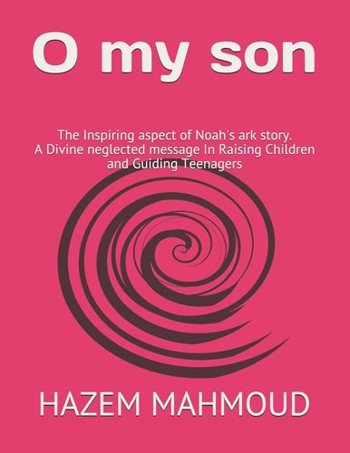 O My Son The Inspiring Aspect of Noah's Ark Story. A Divine Neglected Message In Raising Children and Guiding Teenagers