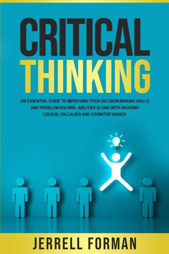 Critical Thinking An Essential Guide to Improving Your Decision-Making Skills and Problem-Solving Abilities Along with Avoiding Logical Fallacies and Cognitive Biases