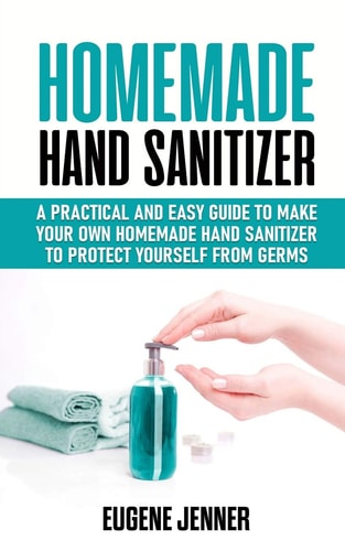 Homemade Hand Sanitizer A Practical and Easy Guide to Make Your Own Homemade Hand Sanitizer to Protect Yourself from Germs