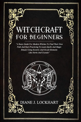 Witchcraft for Beginners A Basic Guide For Modern Witches To Find Their Own Path And Start Practicing To Learn Spells And Magic Rituals Using Esoteric And Occult Elements Like Herbs And Crystals
