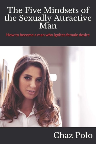 The Five Mindsets of the Sexually Attractive Man How to Become a Man Who Ignites Female Desire