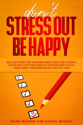 Don't Stress Out Be Happy Build and Strengthen Your Mindfulness. Relax, Feel Powerful and Release Your Stress Forever. Overcome Panic Attacks, Fears, Anxiety and Depression