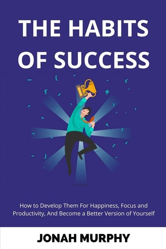 The Habits of Success How to Develop Them For Happiness, Focus and Productivity And Become a Better Version of Yourself