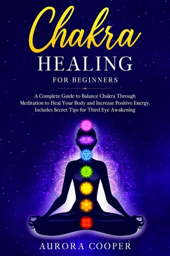 Chakra Healing for Beginners A Complete Guide to Balance Chakra Through Meditation to Heal Your Body and Increase Positive Energy. Includes Secret Tips for Third Eye Awakening
