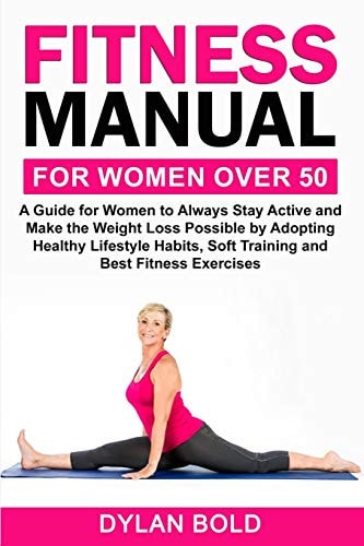 Fitness Manual for Women Over 50 A Guide for Women to Always Stay Active and Make the Weight Loss Possible by Adopting Healthy Lifestyle Habits, Soft Training, and Best Fitness Exercises