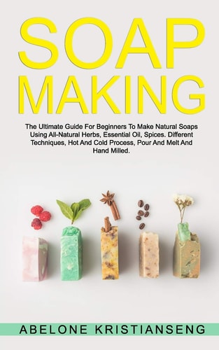 Soap Making The Ultimate Guide For Beginners To Make Natural Soap, A Lot Of Recipes Using All Natural Herbs, Essential Oil, Spices. Different Techniques, Hot And Cold Process, Pour And Melt and Hand