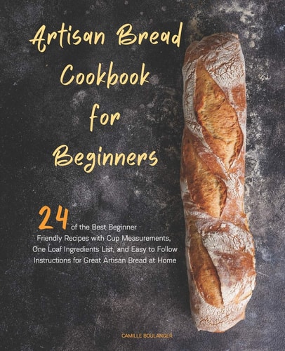 Artisan Bread Cookbook for Beginners 24 of the Best Beginner-Friendly Recipes with Cup Measurements, One Loaf Ingredients List, and Easy-To-Follow Instructions for Great Artisan Bread at Home