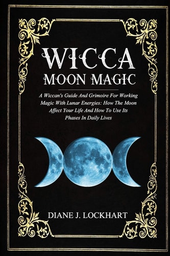 Wicca Moon Magic A Wiccan's Guide And Grimoire For Working Magic With Lunar Energies: How The Moon Affect Your Life And How To Use Its Phases In Daily Lives