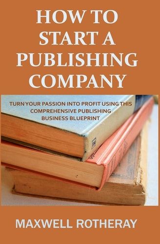 How to Start a Publishing Company Turn Your Passion Into Profit Using This Comprehensive Publishing Business Blueprint