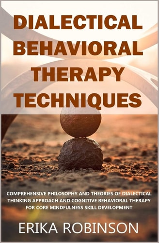 Dialectical Behavioral Therapy Techniques Comprehensive Philosophy and Theories of Dialectical Thinking Approach and Cognitive Behavioral Therapy for Core Mindfulness Skill Development