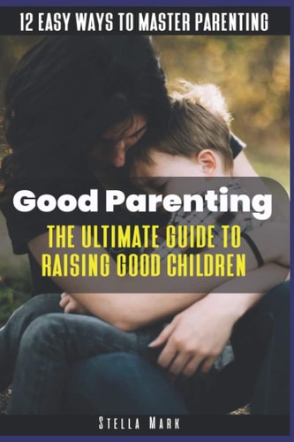 Good Parenting The Ultimate Guide to Raising Good Children: 12 Easy Ways to Master Parenting