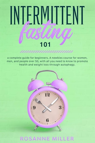 Intermittent Fasting 101 A Complete Guide for Beginners. A Newbies Course for Women, Men, and People Over 50, with All You Need to Know to Promote Health and Weight Loss Through Autophagy.