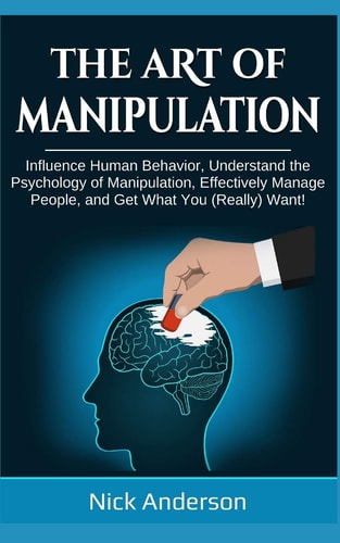 The Art of Manipulation Influence Human Behavior, Understand the Psychology of Manipulation, Effectively Manage People, and Get What You (Really) Want!