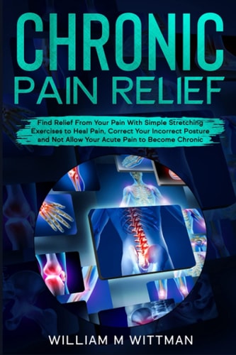 Chronic Pain Relief Find Relief From Your Pain With Simple Stretching Exercises to Healing, Correct Your Incorrect Posture and Not Allow Your Acute Pain to Become Chronic