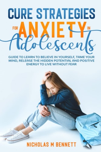 Cure Strategies for Anxiety in Adolescents Guide to Learn to Believe in Yourself, Tame Your Mind, Release the Hidden Potential and Positive Energy to Live Without Fear