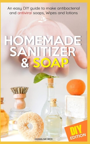 Homemade Sanitizer and Soap Easy DIY Guide to Make the Best Homemade Sanitizer for Anti- Bacterial and Antiviral Soaps, Wipes and Lotions. Live a Healthier Lifestyle and Fight Disease