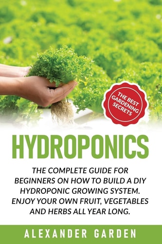 Hydroponics The Complete Guide for Beginners on How to Build a DIY Hydroponic Growing System. Enjoy Your Own Fruit, Vegetables and Herbs All Year Long