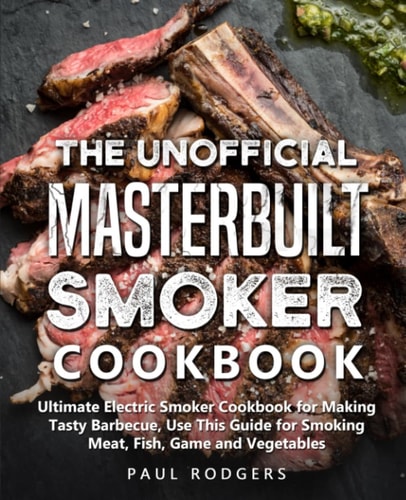 The Unofficial Masterbuilt Smoker Cookbook Ultimate Electric Smoker Cookbook for Making Tasty Barbecue, Use This Guide for Smoking Meat, Fish, Game and Vegetables