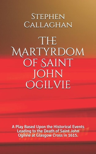 The Martyrdom of Saint John Ogilvie A Play Based Upon the Historical Events Leading to the Death of Saint John Ogilvie at Glasgow Cross in 1615.