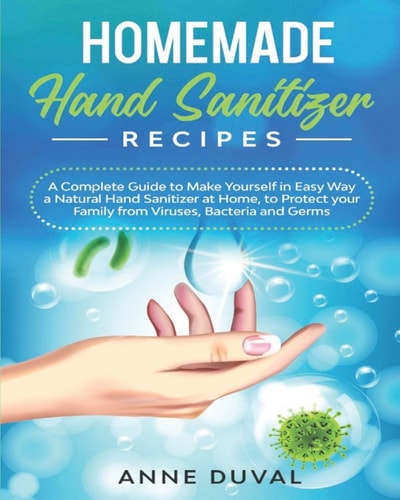 Homemade Hand Sanitizer Recipes A Complete Guide to Quickly Make Yourself a Natural Hand Sanitizer at Home, to Protect Your Family from Viruses, Bacteria and Germs