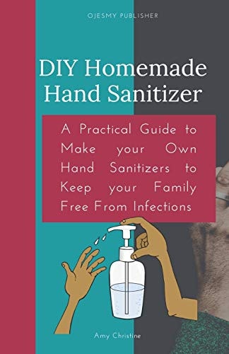 DIY Homemade Hand Sanitizer A Practical Guide to Make Your Own Hand Sanitizers to Keep Your Family Free From Infections