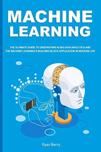 Machine Learning The Ultimate Guide to Understand AI Big Data Analytics and the Machine Learning's Building Block Application in Modern Life.