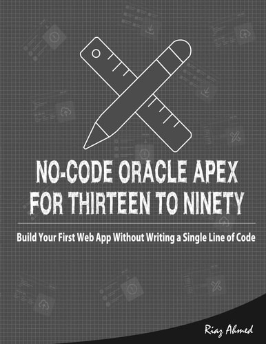 No-Code Oracle APEX For Thirteen To Ninety Build Your First Web App Without Writing a Single Line of Code