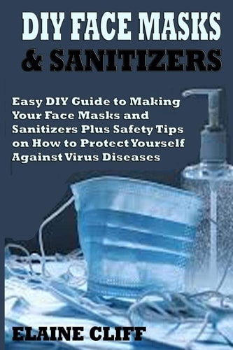 DIY FACE MASKS and SANITIZERS Easy DIY Guide to Making Your Face Masks and Sanitizers Plus Safety Tips on How to Protect Yourself Against Virus and Infections