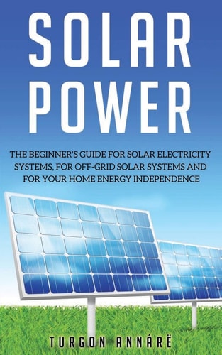 Solar Power The Beginner's Guide for Solar Electricity Systems, for Off-grid Solar Systems and for Your Home Energy Independence
