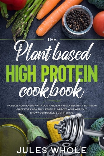 The Plant Based High Protein Cookbook Increase Your Energy with Quick and Easy Vegan Recipes. a Nutrition Guide for a Healthy Lifestyle. Improve Your Workout, Grow Your Muscle and Get in Shape