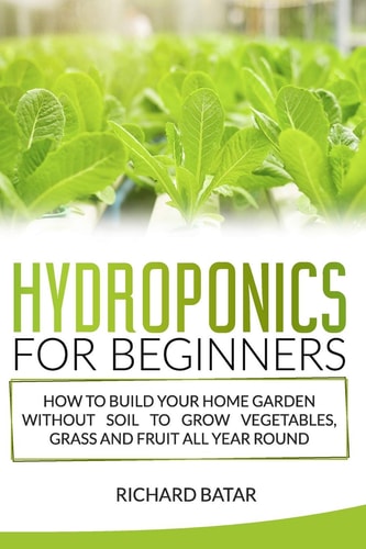 Hydroponics for Beginners How to Build Your Home Garden Without Soil to Grow Vegetables, Grass and Fruit All Year Round.