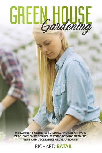 Greenhouse Gardening A Beginner's Guide to Building and Designing a Zero-Energy Greenhouse for Growing Organic Fruit and Vegetables All Year Round
