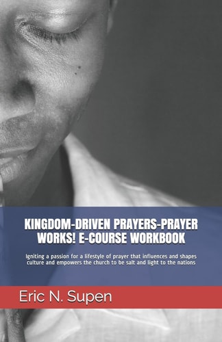 Kingdom-Driven Prayers-Prayer Works! E-Course Workbook Igniting a Passion for a Lifestyle of Prayer that Influences and Shapes Culture and Empowers the Church to be Salt and Light to the Nations