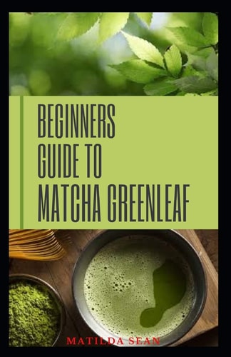 Beginners Guide to Matcha Greenleaf Complete Guide on Matcha Green Tea for Health and Nutritional Purposes