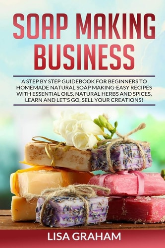 Soap Making Business A Step By Step Guidebook For Beginners To Homemade Natural Soap Making, Learn And Sell Your Creations.