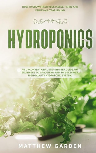 Hydroponics An Unconventional Step-By-Step Guide for Beginners to Gardening and to Building a High-Quality Hydroponic System. How to Grow Fresh Vegetables, Herbs and Fruits All-Year-Round