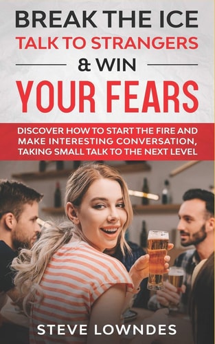 Break the Ice, Talk to Strangers & Win Your Fears Discover How to Start the Fire and Make Interesting Conversation, Taking Small Talk to The Next Level