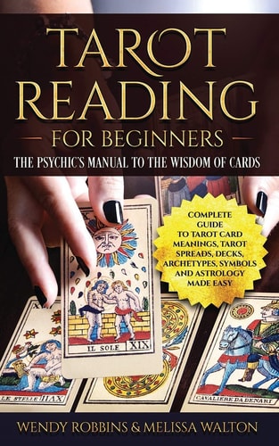 Tarot Reading for Beginners The Psychic's Manual To The Wisdom of Cards: Complete Guide to Tarot Card Meanings, Tarot Spreads, Decks, Archetypes, Symbols and Astrology Made Easy