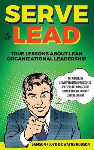 Serve to Lead True Lessons About Lean Organizational Leadership: The Manual to Servant Leadership Principles, Agile Project Management, Startup Kaban, and Why Leaders Eat Last