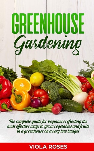 Greenhouse Gardening The Complete Guide for Beginners Reflecting the Most Effective Ways to Grow Vegetables and Fruits In a Greenhouse On a Very Low Budget