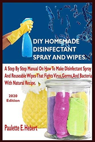 DIY Homemade Disinfectant Spray and Wipes. A Step By Step Manual On How To Make Disinfectant Spray And Reusable Wipes That Fights Virus, Germs, And Bacterial With Natural Recipe