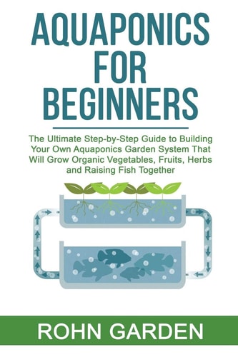 Aquaponics for Beginners The Ultimate Step-by-Step Guide to Building Your Own Aquaponics Garden System That Will Grow Organic Vegetables, Fruits, Herbs and Raising Fish Together