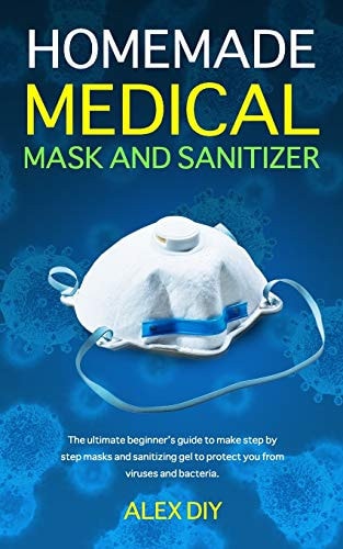 Homemade Medical Mask and Sanitizer The Ultimate Beginner's Guide to Make Step by Step Masks and Sanitizing Gel to Protect You from Viruses and Bacteria.