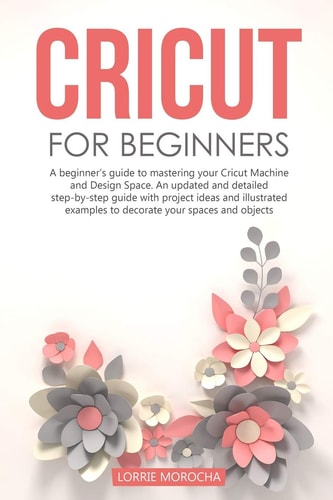 Cricut for Beginners A Beginner's Guide to Mastering Your Cricut Machine and Design Space. An Updated and Detailed Step-by-step Guide with Project Ideas to Decorate Your Spaces and Objects