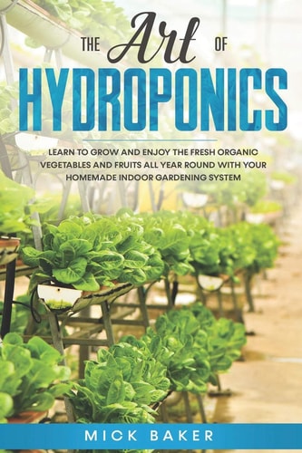 The Art of Hydroponics Learn To Grow and Enjoy the Fresh Organic Vegetables and Fruits All Year Round with Your Homemade Indoor Gardening System