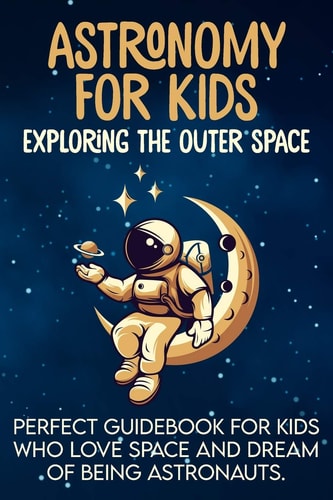 Astronomy For Kids Exploring The Outer Space Perfect Guidebook For Kids Who Love Space And Dream Of Being Astronauts