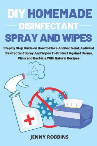 DIY Homemade Disinfectant Spray and Wipes Step by Step Guide on How to Make Antibacterial, Antiviral Disinfectant Spray And Wipes To Protect Against Germs, Virus and Bacteria With Natural Recipes